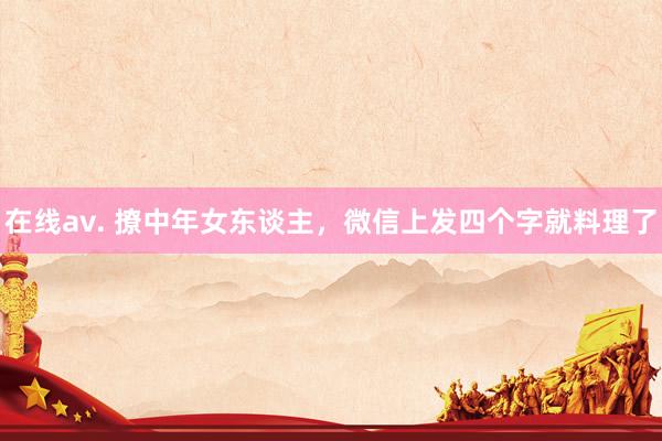 在线av. 撩中年女东谈主，微信上发四个字就料理了