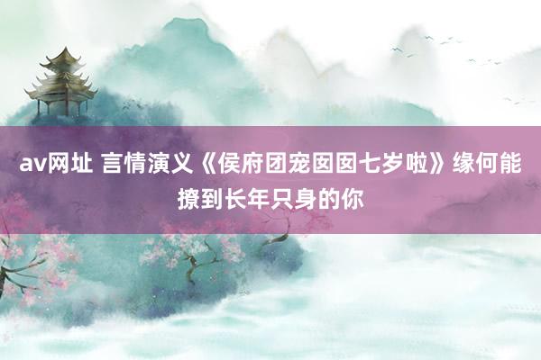 av网址 言情演义《侯府团宠囡囡七岁啦》缘何能撩到长年只身的你
