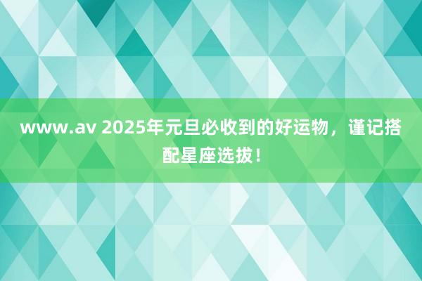 www.av 2025年元旦必收到的好运物，谨记搭配星座选拔！