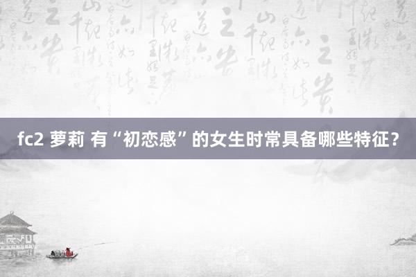 fc2 萝莉 有“初恋感”的女生时常具备哪些特征？