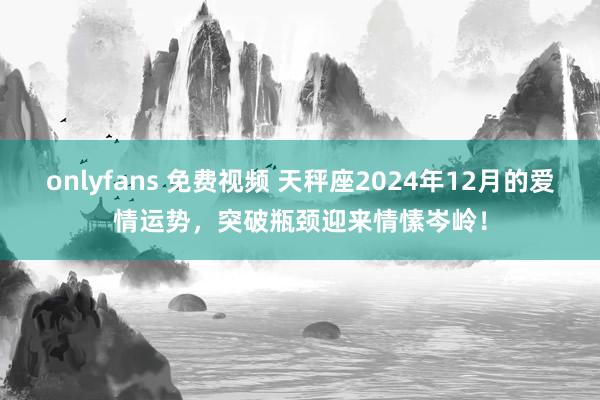 onlyfans 免费视频 天秤座2024年12月的爱情运势，突破瓶颈迎来情愫岑岭！