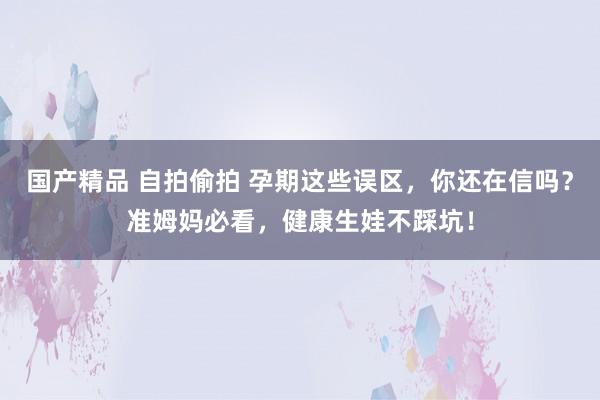 国产精品 自拍偷拍 孕期这些误区，你还在信吗？准姆妈必看，健康生娃不踩坑！
