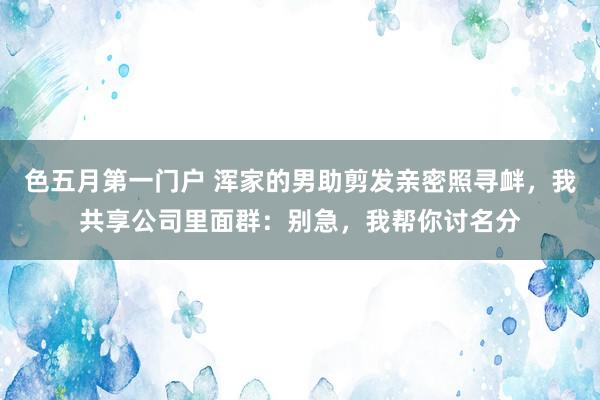 色五月第一门户 浑家的男助剪发亲密照寻衅，我共享公司里面群：别急，我帮你讨名分