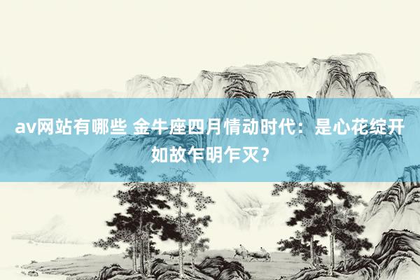 av网站有哪些 金牛座四月情动时代：是心花绽开如故乍明乍灭？