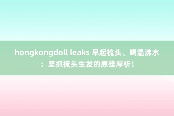 hongkongdoll leaks 早起梳头、喝温沸水：坚抓梳头生发的原雄厚析！
