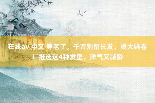 在线av 中文 等老了，千万别留长发、烫大妈卷！推选这4种发型，洋气又减龄