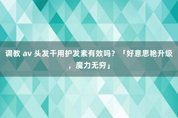 调教 av 头发干用护发素有效吗？「好意思艳升级，魔力无穷」