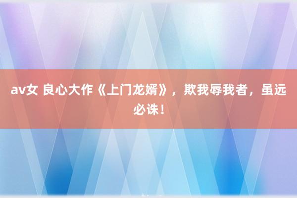 av女 良心大作《上门龙婿》，欺我辱我者，虽远必诛！