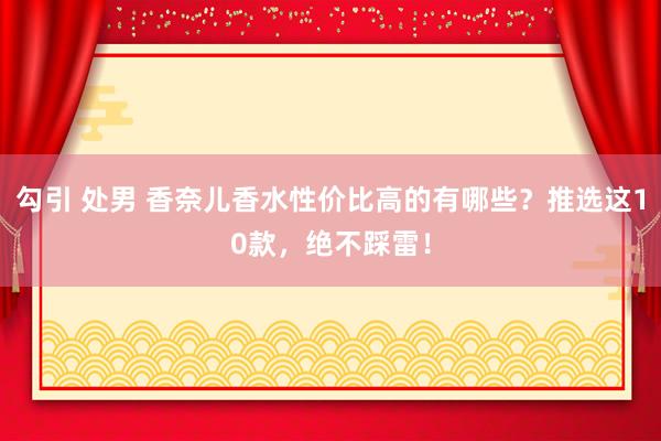 勾引 处男 香奈儿香水性价比高的有哪些？推选这10款，绝不踩雷！