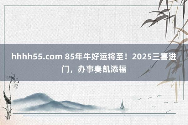 hhhh55.com 85年牛好运将至！2025三喜进门，办事奏凯添福