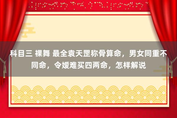 科目三 裸舞 最全袁天罡称骨算命，男女同重不同命，令嫒难买四两命，怎样解说