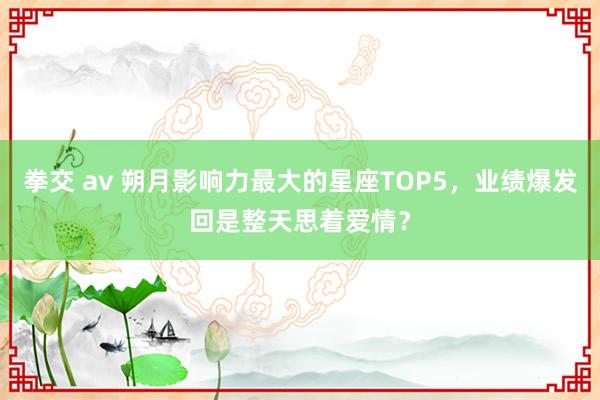 拳交 av 朔月影响力最大的星座TOP5，业绩爆发回是整天思着爱情？