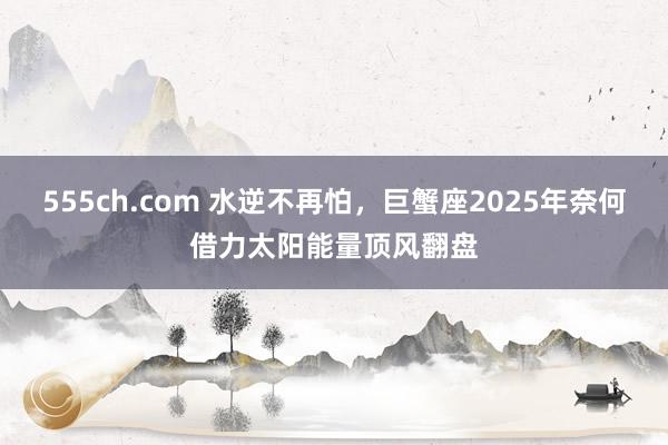555ch.com 水逆不再怕，巨蟹座2025年奈何借力太阳能量顶风翻盘