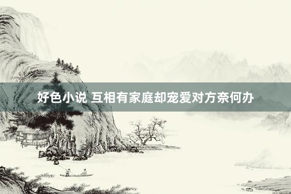 好色小说 互相有家庭却宠爱对方奈何办