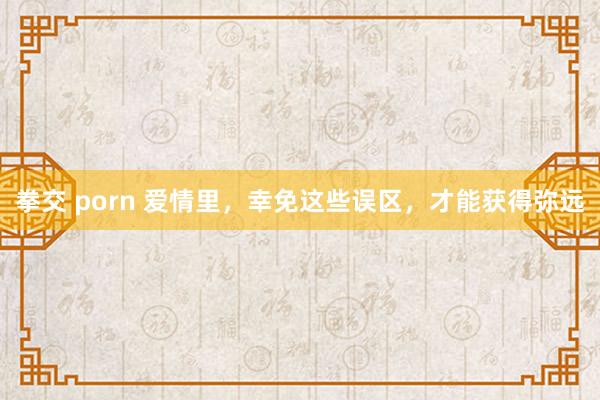 拳交 porn 爱情里，幸免这些误区，才能获得弥远