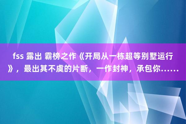 fss 露出 霸榜之作《开局从一栋超等别墅运行》，最出其不虞的片断，一作封神，承包你……