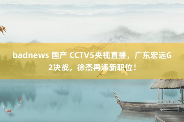 badnews 国产 CCTV5央视直播，广东宏远G2决战，徐杰再添新职位！