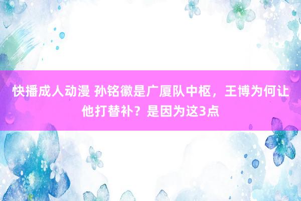 快播成人动漫 孙铭徽是广厦队中枢，王博为何让他打替补？是因为这3点