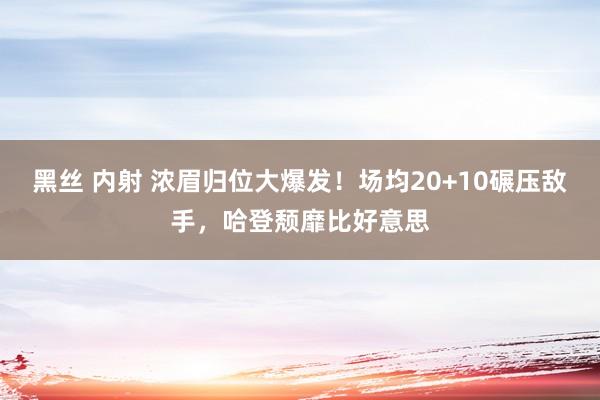 黑丝 内射 浓眉归位大爆发！场均20+10碾压敌手，哈登颓靡比好意思