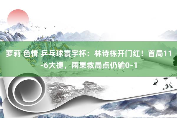 萝莉 色情 乒乓球寰宇杯：林诗栋开门红！首局11-6大捷，雨果救局点仍输0-1