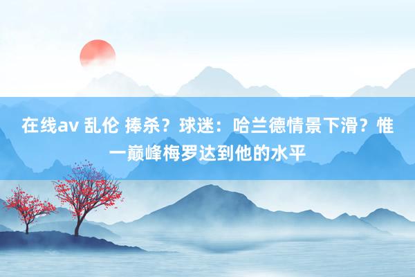 在线av 乱伦 捧杀？球迷：哈兰德情景下滑？惟一巅峰梅罗达到他的水平