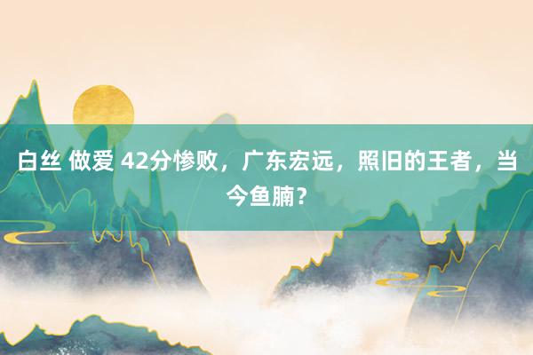 白丝 做爱 42分惨败，广东宏远，照旧的王者，当今鱼腩？
