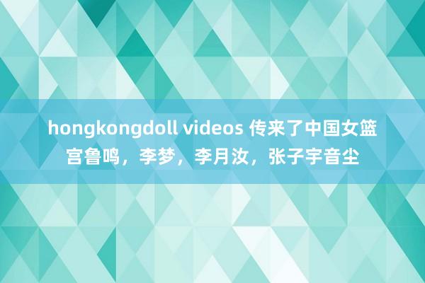 hongkongdoll videos 传来了中国女篮宫鲁鸣，李梦，李月汝，张子宇音尘