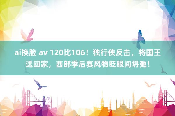 ai换脸 av 120比106！独行侠反击，将国王送回家，西部季后赛风物眨眼间坍弛！