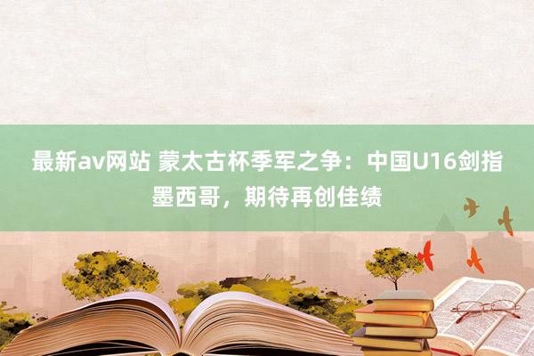 最新av网站 蒙太古杯季军之争：中国U16剑指墨西哥，期待再创佳绩
