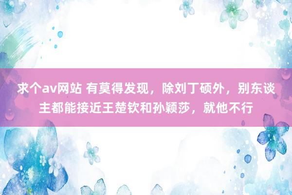 求个av网站 有莫得发现，除刘丁硕外，别东谈主都能接近王楚钦和孙颖莎，就他不行