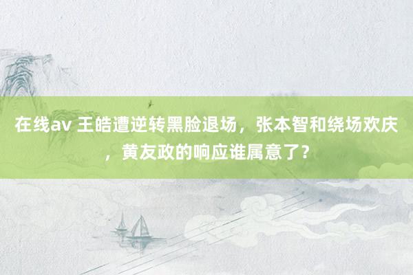 在线av 王皓遭逆转黑脸退场，张本智和绕场欢庆，黄友政的响应谁属意了？