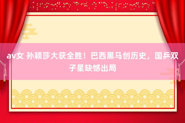 av女 孙颖莎大获全胜！巴西黑马创历史，国乒双子星缺憾出局