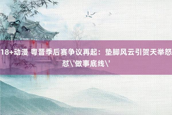 18+动漫 粤晋季后赛争议再起：垫脚风云引贺天举怒怼'做事底线'