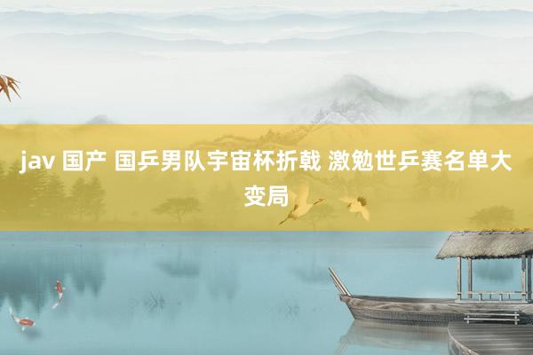 jav 国产 国乒男队宇宙杯折戟 激勉世乒赛名单大变局