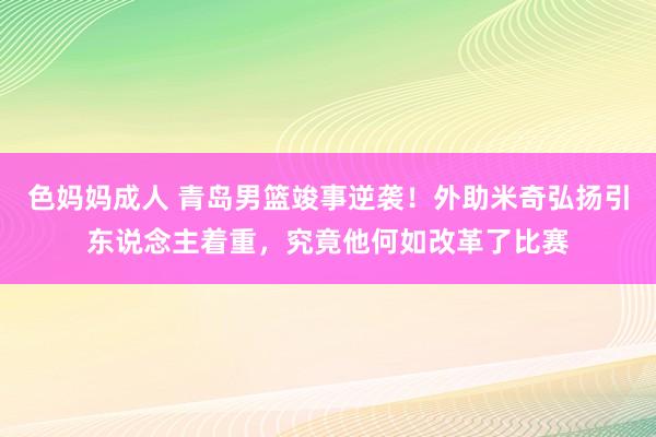 色妈妈成人 青岛男篮竣事逆袭！外助米奇弘扬引东说念主着重，究竟他何如改革了比赛