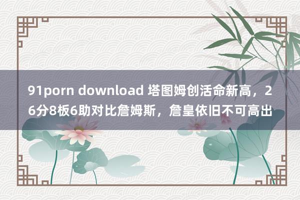 91porn download 塔图姆创活命新高，26分8板6助对比詹姆斯，詹皇依旧不可高出