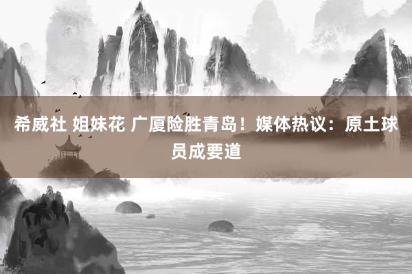 希威社 姐妹花 广厦险胜青岛！媒体热议：原土球员成要道