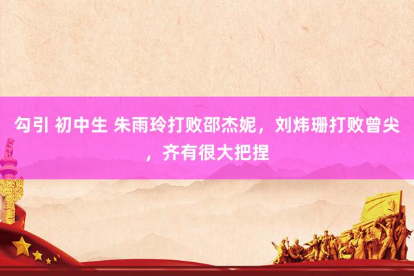 勾引 初中生 朱雨玲打败邵杰妮，刘炜珊打败曾尖，齐有很大把捏