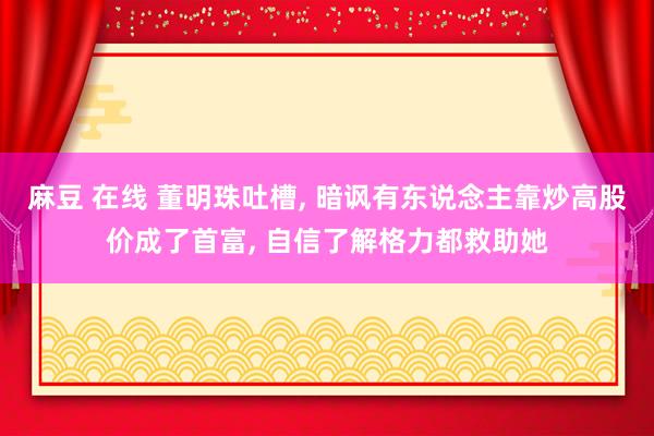 麻豆 在线 董明珠吐槽, 暗讽有东说念主靠炒高股价成了首富, 自信了解格力都救助她