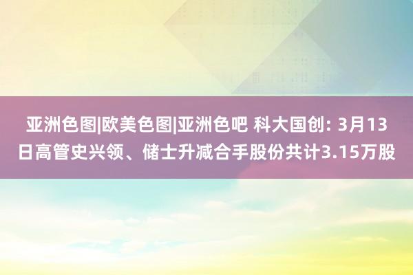 亚洲色图|欧美色图|亚洲色吧 科大国创: 3月13日高管史兴领、储士升减合手股份共计3.15万股