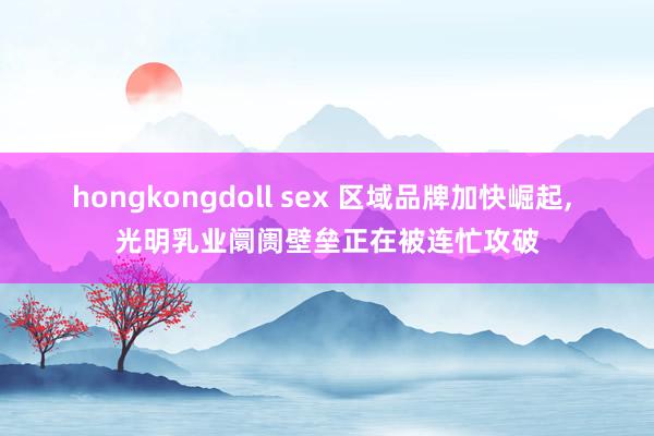 hongkongdoll sex 区域品牌加快崛起, 光明乳业阛阓壁垒正在被连忙攻破