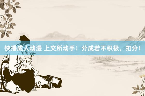 快播成人动漫 上交所动手！分成若不积极，扣分！
