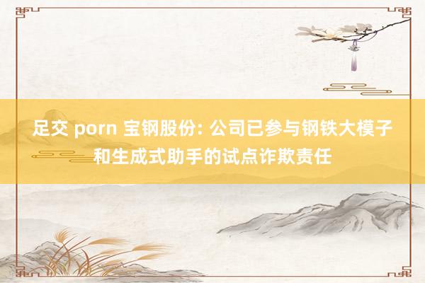 足交 porn 宝钢股份: 公司已参与钢铁大模子和生成式助手的试点诈欺责任