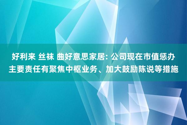 好利来 丝袜 曲好意思家居: 公司现在市值惩办主要责任有聚焦中枢业务、加大鼓励陈说等措施