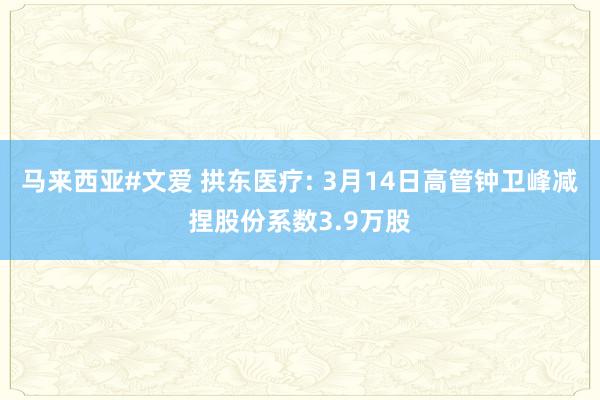 马来西亚#文爱 拱东医疗: 3月14日高管钟卫峰减捏股份系数3.9万股
