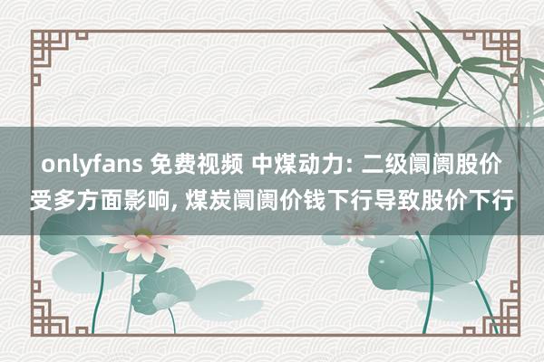 onlyfans 免费视频 中煤动力: 二级阛阓股价受多方面影响, 煤炭阛阓价钱下行导致股价下行