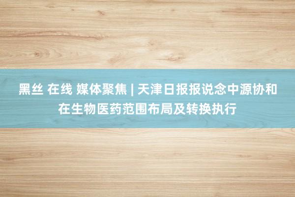 黑丝 在线 媒体聚焦 | 天津日报报说念中源协和在生物医药范围布局及转换执行