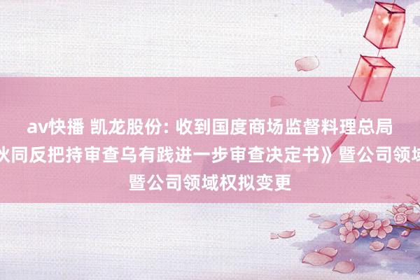 av快播 凯龙股份: 收到国度商场监督料理总局《推断者伙同反把持审查乌有践进一步审查决定书》暨公司领域权拟变更