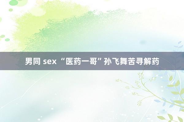 男同 sex “医药一哥”孙飞舞苦寻解药
