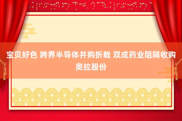 宝贝好色 跨界半导体并购折戟 双成药业阻隔收购奥拉股份